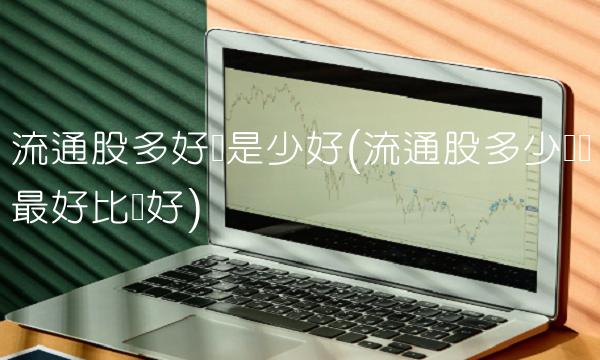 流通股多好还是少好(流通股多少亿为最好比较好)