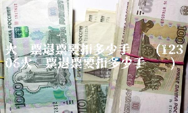 火车票退票要扣多少手续费(12306火车票退票要扣多少手续费)