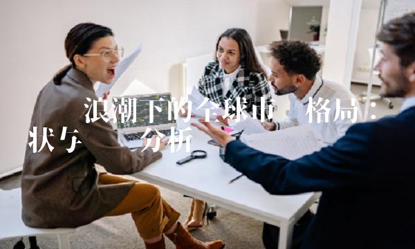 经济浪潮下的全球市场格局：现状与趋势分析