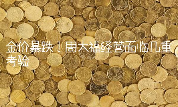 金价暴跌！周大福经营面临几重考验