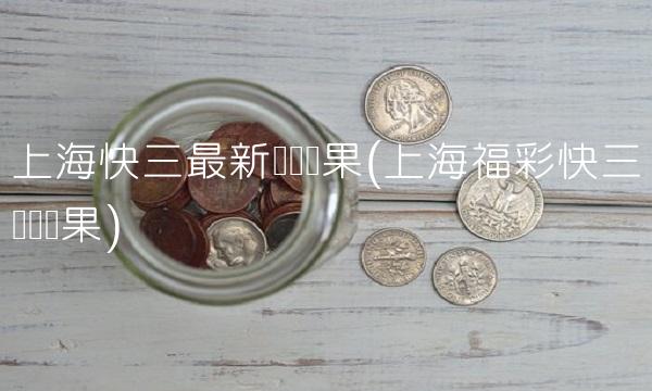 上海快三最新开奖结果(上海福彩快三开奖结果)