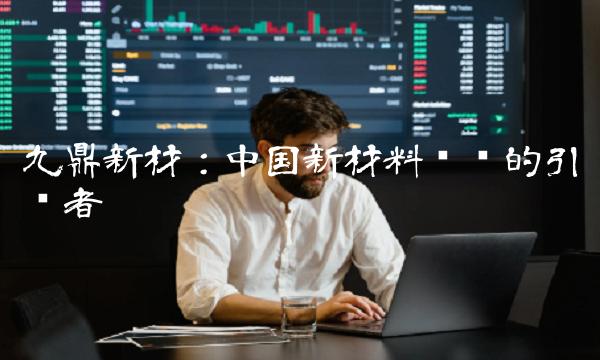 九鼎新材：中国新材料产业的引领者