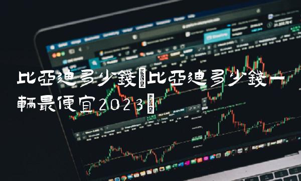 比亚迪多少钱(比亚迪多少钱一辆最便宜2023) 比亚迪多少钱(比亚迪多少钱一辆最便宜2023)