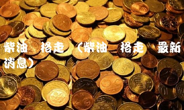 柴油价格走势(柴油价格走势最新消息)