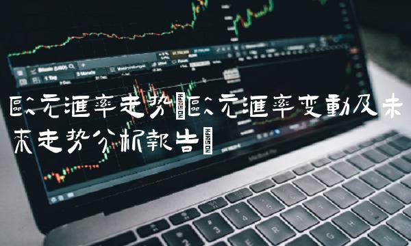 欧元汇率走势(欧元汇率变动及未来走势分析报告)