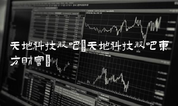 天地科技股吧(天地科技股吧东方财富)