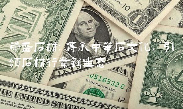 荣盛石材：传承中华石文化，引领石材行业新生态