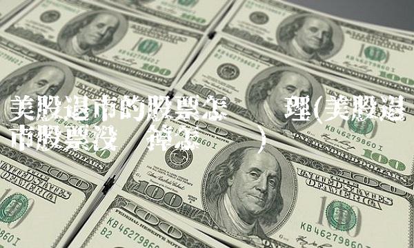 美股退市的股票怎么处理(美股退市股票没卖掉怎么办)