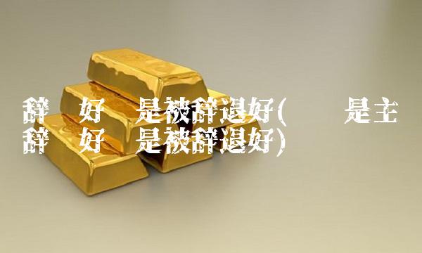 辞职好还是被辞退好(离职是主动辞职好还是被辞退好)