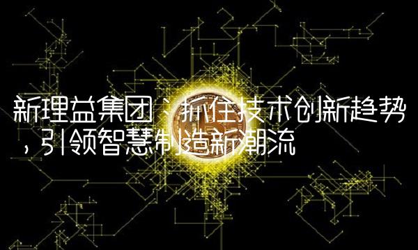 新理益集团：抓住技术创新趋势，引领智慧制造新潮流