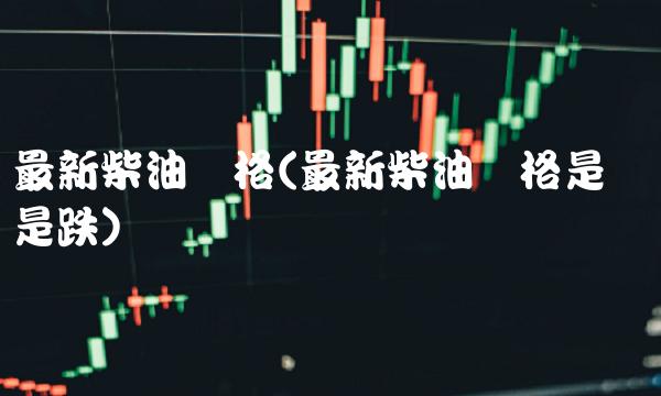 最新柴油价格(最新柴油价格是涨还是跌)