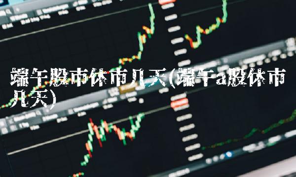 端午股市休市几天(端午a股休市几天)