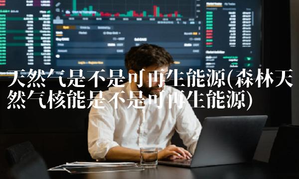 天然气是不是可再生能源(森林天然气核能是不是可再生能源)