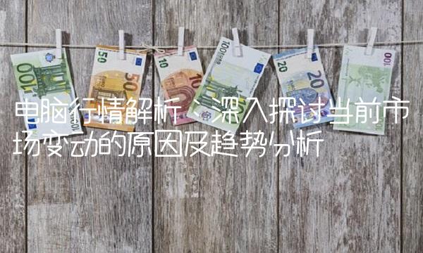 电脑行情解析：深入探讨当前市场变动的原因及趋势分析