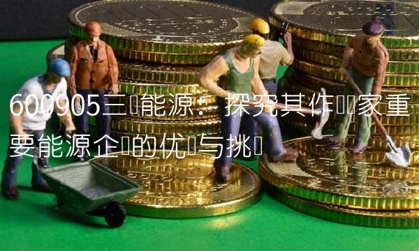 600905三峡能源：探究其作为国家重要能源企业的优势与挑战