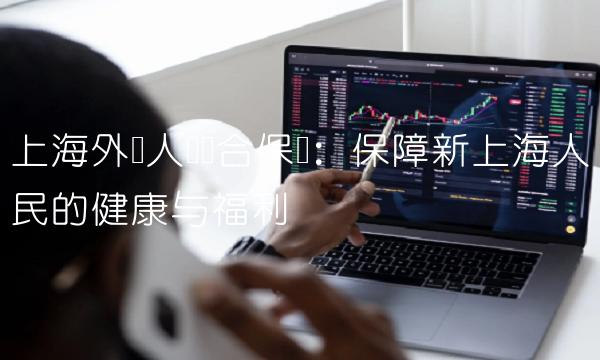上海外来人员综合保险：保障新上海人民的健康与福利