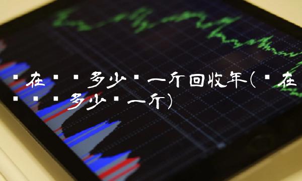 现在废铝多少钱一斤回收年(现在废铝卖多少钱一斤)