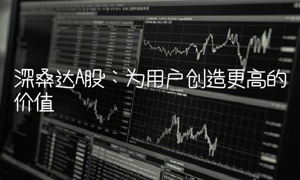 深桑达A股：为用户创造更高的价值