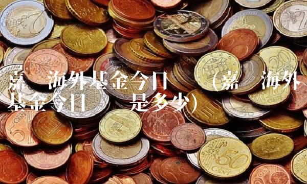 嘉实海外基金今日净值(嘉实海外基金今日净值是多少)