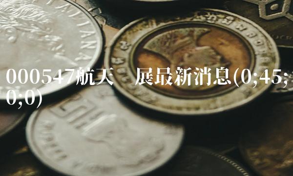 000547航天发展最新消息(0;45;0;0)