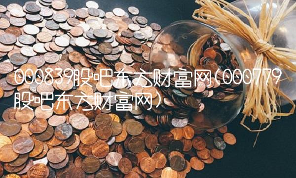 000839股吧东方财富网(000779股吧东方财富网)