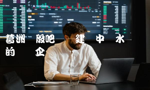 葛洲坝股吧——建设中国水电强国的领军企业