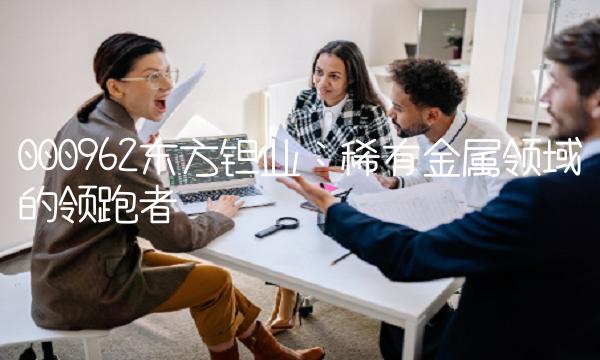 000962东方钽业：稀有金属领域的领跑者