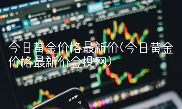 今日黄金价格最新价(今日黄金价格最新价金投网)