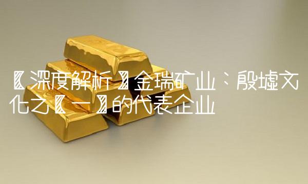 【深度解析】金瑞矿业：殷墟文化之【一】的代表企业