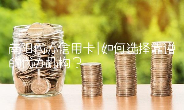 南阳代办信用卡如何选择靠谱的代办机构？