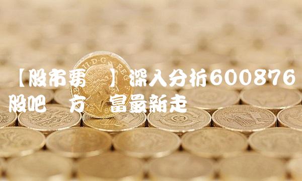 【股市要闻】深入分析600876股吧东方财富最新走势