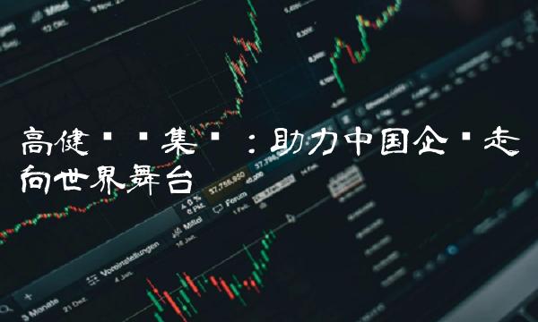 高健实业集团：助力中国企业走向世界舞台
