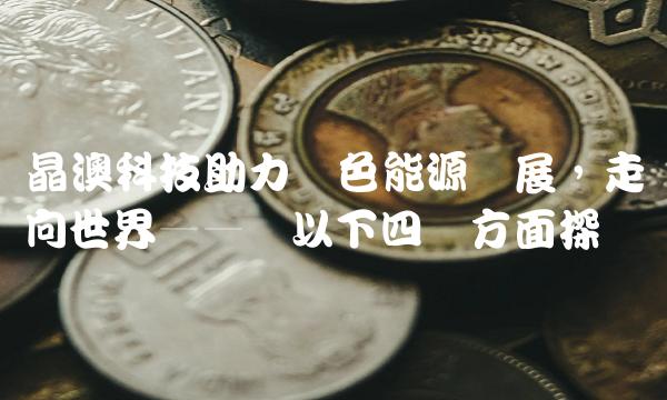 晶澳科技助力绿色能源发展，走向世界——从以下四个方面探讨