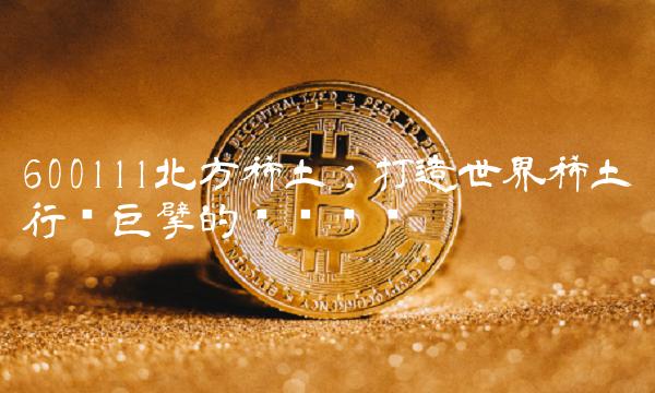 600111北方稀土：打造世界稀土行业巨擘的关键步骤