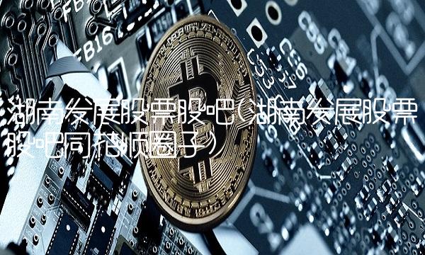 湖南发展股票股吧(湖南发展股票股吧同花顺圈子)