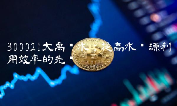 300021大禹节水：提高水资源利用效率的先锋