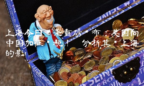 上海今日头条重磅发布：美国向中国加征关税！——分析其对上海的影响
