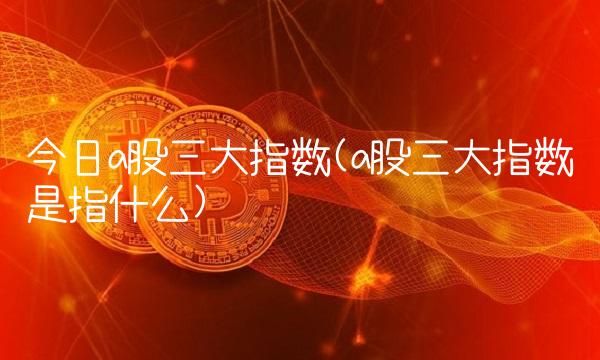 今日a股三大指数(a股三大指数是指什么)