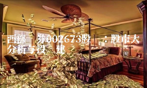 西部证券002673股吧：股市大势分析与投资建议