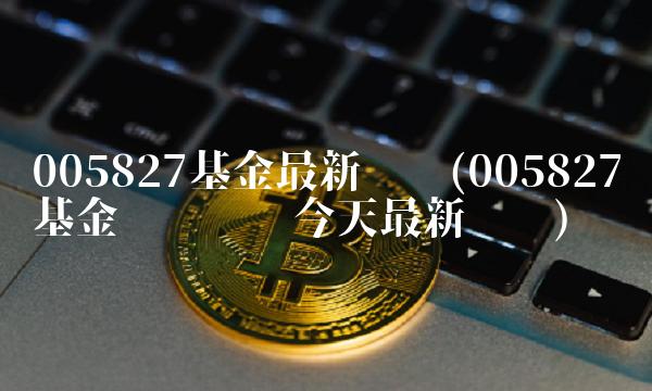 005827基金最新净值(005827基金净值查询今天最新净值)