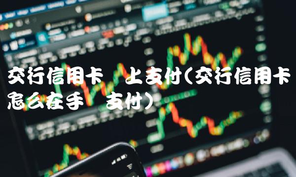 交行信用卡网上支付(交行信用卡怎么在手机支付)