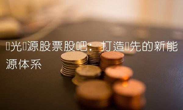 阳光电源股票股吧：打造领先的新能源体系