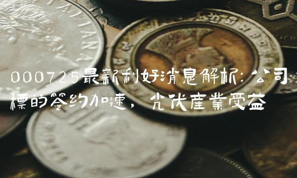 000725最新利好消息解析：公司标的签约加速，光伏产业受益