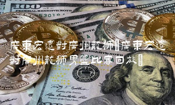 广东宏远对广州龙狮(广东宏远对广州龙狮男篮比赛回放)