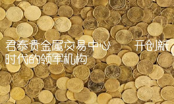 君泰贵金属交易中心——开创新时代的领军机构