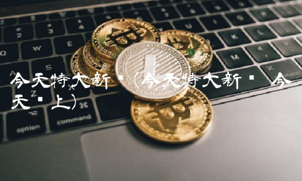 今天特大新闻(今天特大新闻 今天晚上) 今天特大新闻(今天特大新闻 今天晚上)