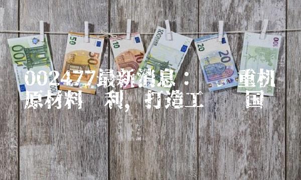 002477最新消息：华东重机获原材料专利，打造工业强国