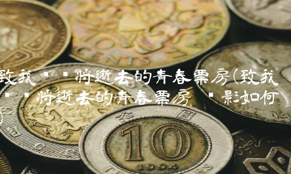 致我们终将逝去的青春票房(致我们终将逝去的青春票房 电影如何) 致我们终将逝去的青春票房(致我们终将逝去的青春票房 电影如何)