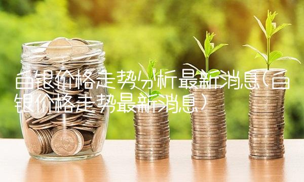 白银价格走势分析最新消息(白银价格走势最新消息)