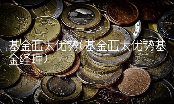 基金亚太优势(基金亚太优势基金经理)